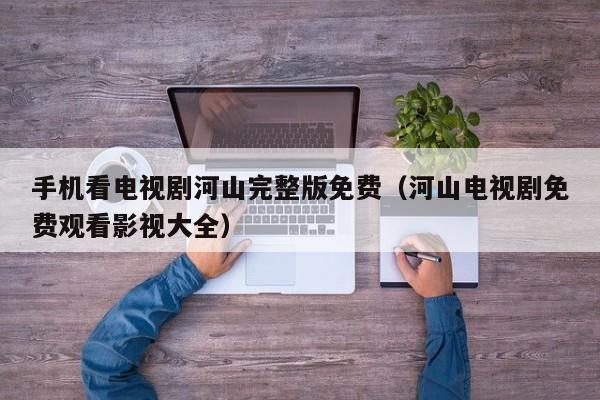 手机看电视剧河山完整版免费（河山电视剧免费观看影视大全）