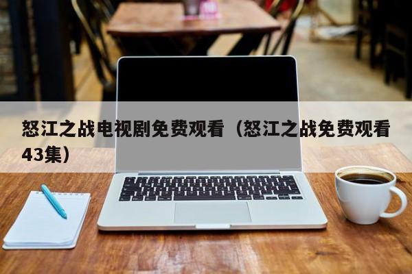 怒江之战电视剧免费观看（怒江之战免费观看43集）