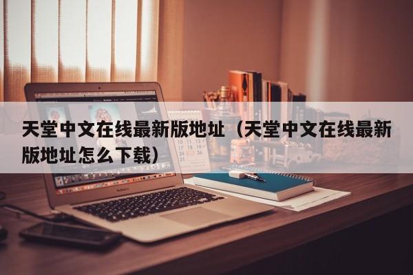 天堂中文在线最新版地址（天堂中文在线最新版地址怎么下载）