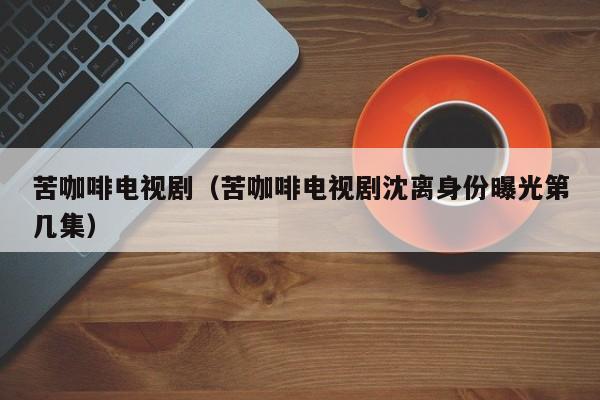苦咖啡电视剧（苦咖啡电视剧沈离身份曝光第几集）