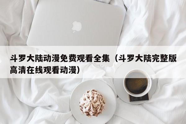 斗罗大陆动漫免费观看全集（斗罗大陆完整版高清在线观看动漫）