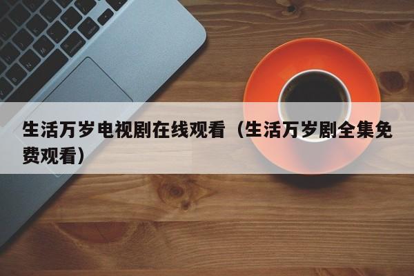 生活万岁电视剧在线观看（生活万岁剧全集免费观看）