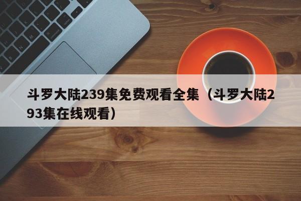 斗罗大陆239集免费观看全集（斗罗大陆293集在线观看）