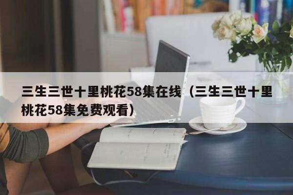三生三世十里桃花58集在线（三生三世十里桃花58集免费观看）