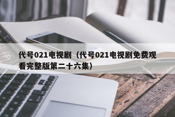 代号021电视剧（代号021电视剧免费观看完整版第二十六集）