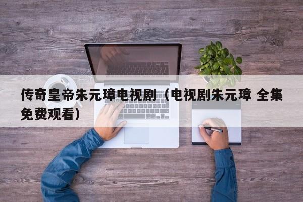 传奇皇帝朱元璋电视剧（电视剧朱元璋 全集免费观看）