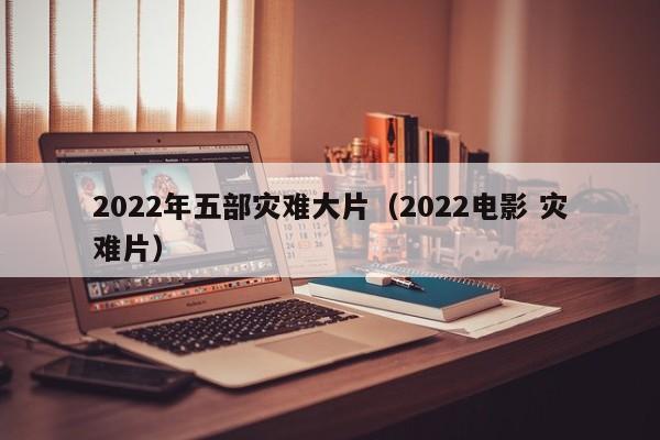2022年五部灾难大片（2022电影 灾难片）