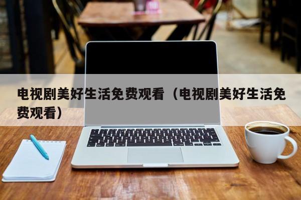 电视剧美好生活免费观看（电视剧美好生活免费观看）