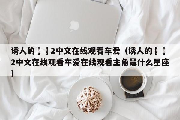 诱人的妺妺2中文在线观看车爱（诱人的妺妺2中文在线观看车爱在线观看主角是什么星座）