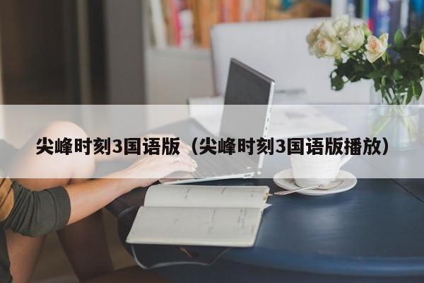 尖峰时刻3国语版（尖峰时刻3国语版播放）