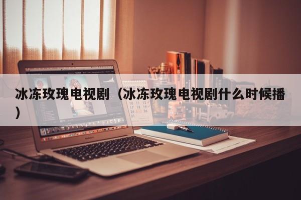冰冻玫瑰电视剧（冰冻玫瑰电视剧什么时候播）