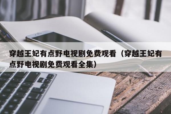 穿越王妃有点野电视剧免费观看（穿越王妃有点野电视剧免费观看全集）