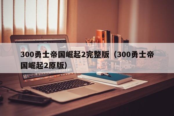 300勇士帝国崛起2完整版（300勇士帝国崛起2原版）