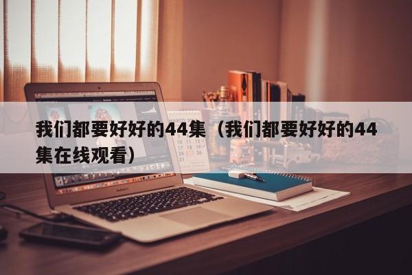 我们都要好好的44集（我们都要好好的44集在线观看）