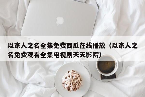 以家人之名全集免费西瓜在线播放（以家人之名免费观看全集电视剧天天影院）
