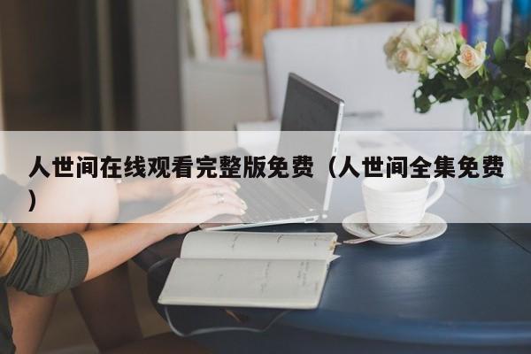 人世间在线观看完整版免费（人世间全集免费）