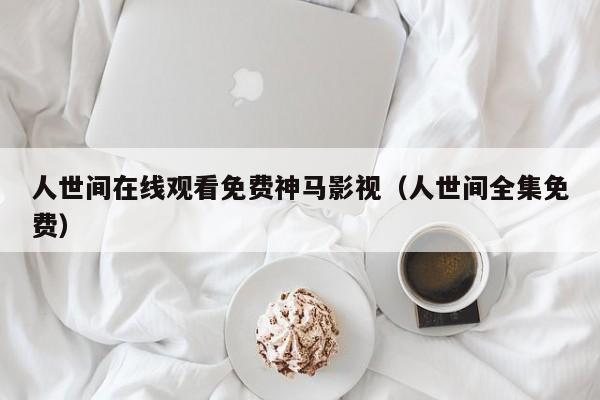 人世间在线观看免费神马影视（人世间全集免费）