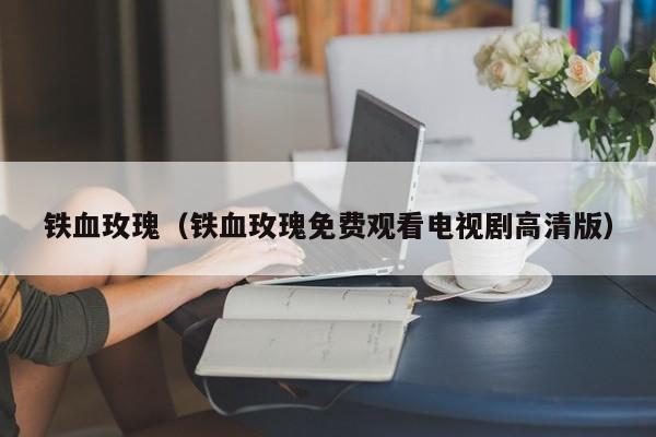 铁血玫瑰（铁血玫瑰免费观看电视剧高清版）