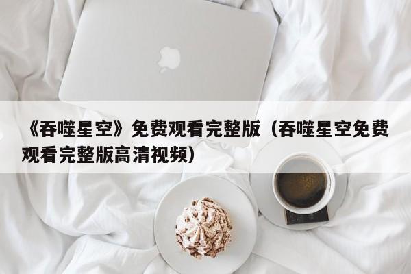 《吞噬星空》免费观看完整版（吞噬星空免费观看完整版高清视频）