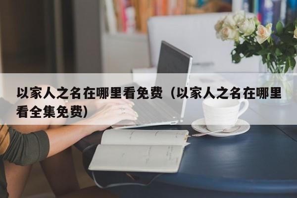以家人之名在哪里看免费（以家人之名在哪里看全集免费）