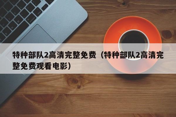 特种部队2高清完整免费（特种部队2高清完整免费观看电影）
