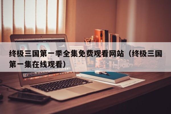 终极三国第一季全集免费观看网站（终极三国第一集在线观看）