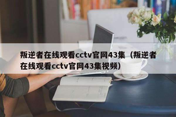 叛逆者在线观看cctv官网43集（叛逆者在线观看cctv官网43集视频）