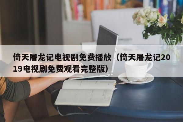 倚天屠龙记电视剧免费播放（倚天屠龙记2019电视剧免费观看完整版）