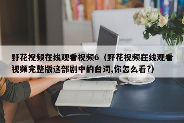 野花视频在线观看视频6（野花视频在线观看视频完整版这部剧中的台词,你怎么看?）