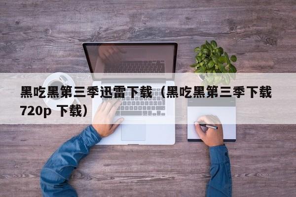 黑吃黑第三季迅雷下载（黑吃黑第三季下载 720p 下载）