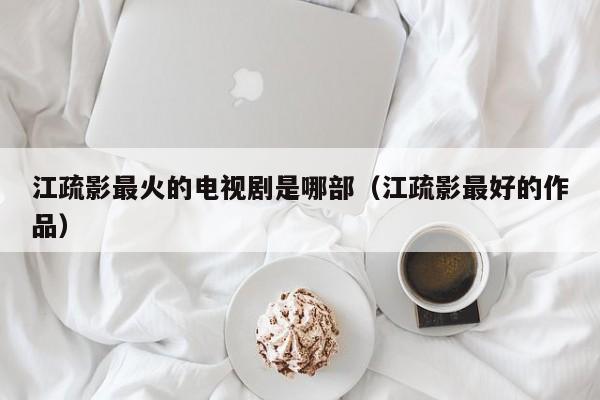 江疏影最火的电视剧是哪部（江疏影最好的作品）