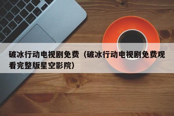 破冰行动电视剧免费（破冰行动电视剧免费观看完整版星空影院）