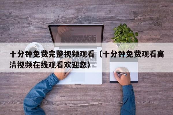 十分钟免费完整视频观看（十分钟免费观看高清视频在线观看欢迎您）