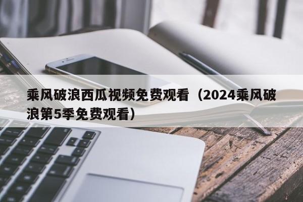 乘风破浪西瓜视频免费观看（2024乘风破浪第5季免费观看）