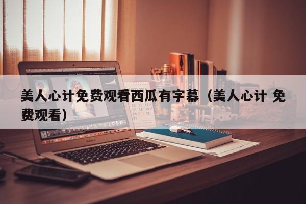 美人心计免费观看西瓜有字幕（美人心计 免费观看）