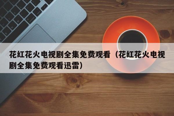 花红花火电视剧全集免费观看（花红花火电视剧全集免费观看迅雷）