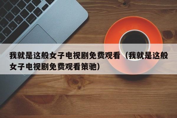 我就是这般女子电视剧免费观看（我就是这般女子电视剧免费观看策驰）