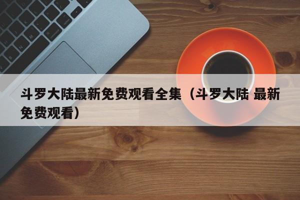 斗罗大陆最新免费观看全集（斗罗大陆 最新免费观看）