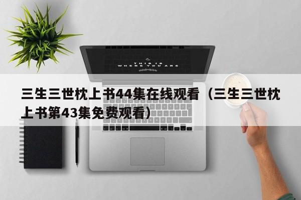 三生三世枕上书44集在线观看（三生三世枕上书第43集免费观看）