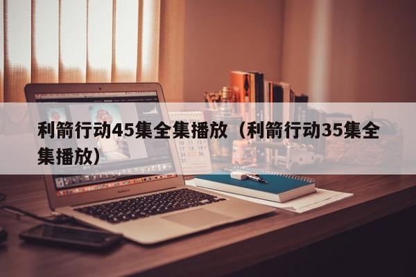 利箭行动45集全集播放（利箭行动35集全集播放）
