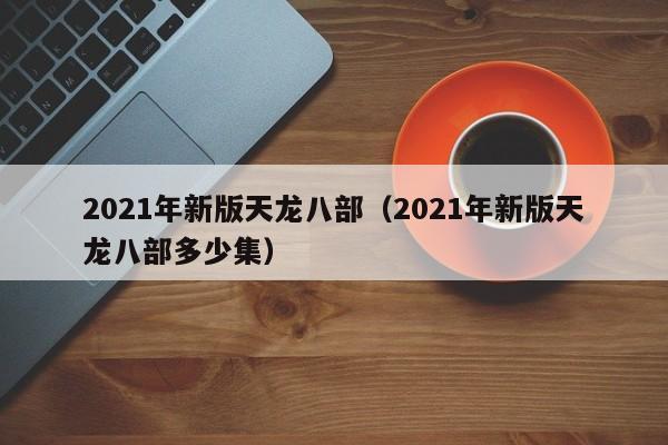 2021年新版天龙八部（2021年新版天龙八部多少集）