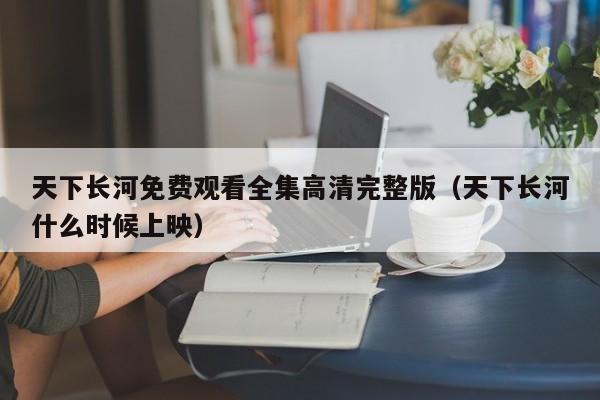 天下长河免费观看全集高清完整版（天下长河什么时候上映）