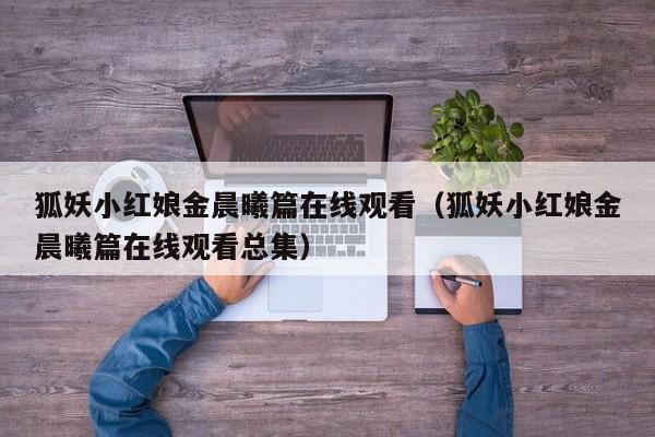 狐妖小红娘金晨曦篇在线观看（狐妖小红娘金晨曦篇在线观看总集）