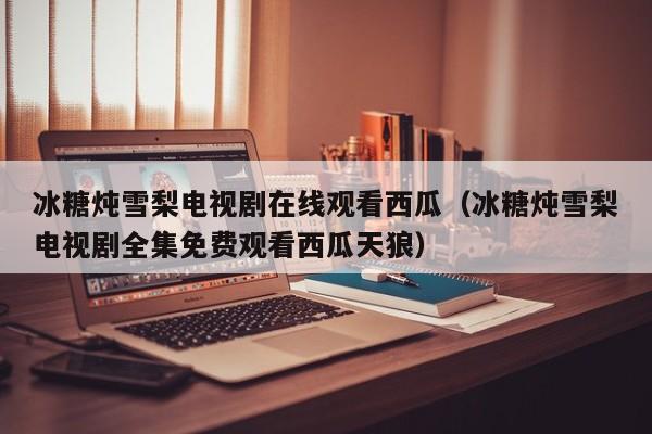 冰糖炖雪梨电视剧在线观看西瓜（冰糖炖雪梨电视剧全集免费观看西瓜天狼）