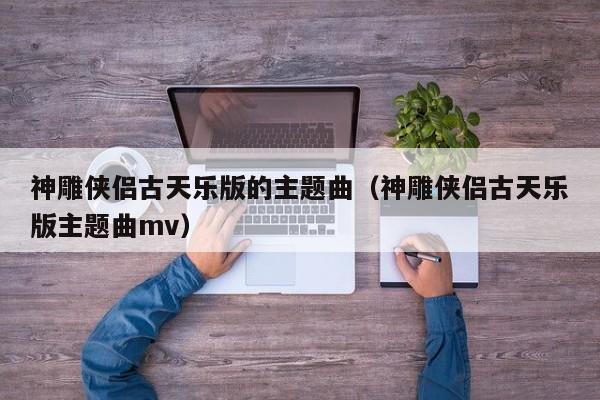 神雕侠侣古天乐版的主题曲（神雕侠侣古天乐版主题曲mv）