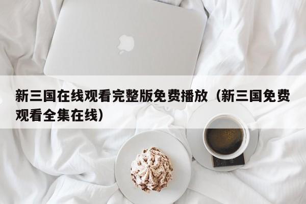 新三国在线观看完整版免费播放（新三国免费观看全集在线）