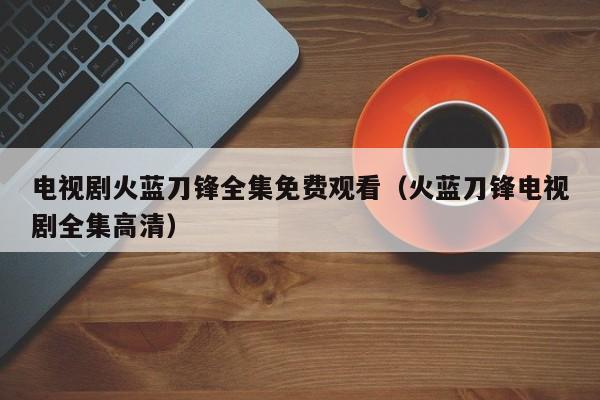 电视剧火蓝刀锋全集免费观看（火蓝刀锋电视剧全集高清）