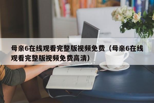 母亲6在线观看完整版视频免费（母亲6在线观看完整版视频免费高清）