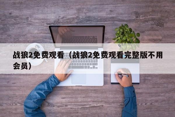 战狼2免费观看（战狼2免费观看完整版不用会员）