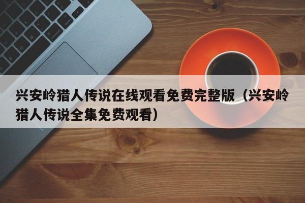 兴安岭猎人传说在线观看免费完整版（兴安岭猎人传说全集免费观看）